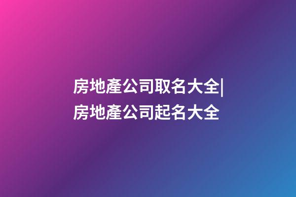 房地產公司取名大全|房地產公司起名大全-第1張-公司起名-玄機派